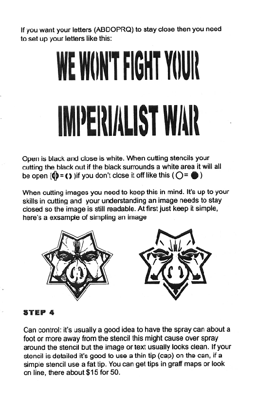 If you want your letters (ABDOPRAQ) to stay close then you need
to set up your letiers like this:

WE MONT FIGAT YOUN
IMPERIALIST WAR

Open is black and close is white. When cutting stencils your
cutting the black out if the black surrounds a white area it will all
be open (()=() jif you don’t close it off ike this (O= @)

‘When cutting images you need to keep this in mind. It’s up to your
skills in cutting and your understanding an image needs to stay
closed so the image is still readable. At first just keep it simple,
here's a exsample of simpling an image

 

STEP 4

Can control: it's usually a good idea to have the spray can about a
foot or more away from the stencil this might cause over spray
around the stencil but the image or text usually looks clean. If your
‘stencil is detailed it's good to use a thin tip (cap) on the can, if a
‘simple stencil use a fat tip. You can get tips in graff maps or look
‘on line, there about $15 for 50.
